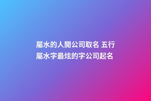 屬水的人開公司取名 五行屬水字最炫的字公司起名-第1張-公司起名-玄機派